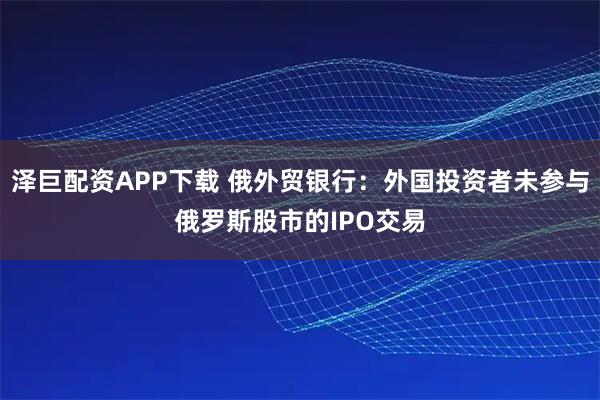 泽巨配资APP下载 俄外贸银行：外国投资者未参与俄罗斯股市的IPO交易