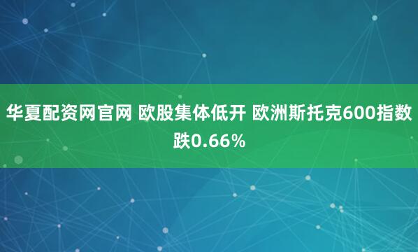华夏配资网官网 欧股集体低开 欧洲斯托克600指数跌0.66%