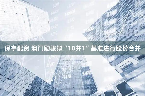 保宇配资 澳门励骏拟“10并1”基准进行股份合并