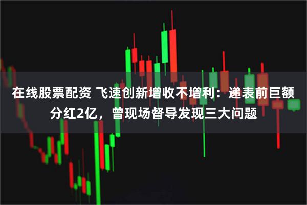 在线股票配资 飞速创新增收不增利：递表前巨额分红2亿，曾现场督导发现三大问题