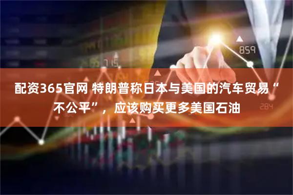 配资365官网 特朗普称日本与美国的汽车贸易“不公平”，应该购买更多美国石油