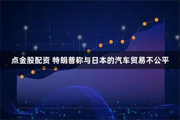 点金股配资 特朗普称与日本的汽车贸易不公平
