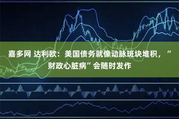 嘉多网 达利欧：美国债务就像动脉斑块堆积，“财政心脏病”会随时发作