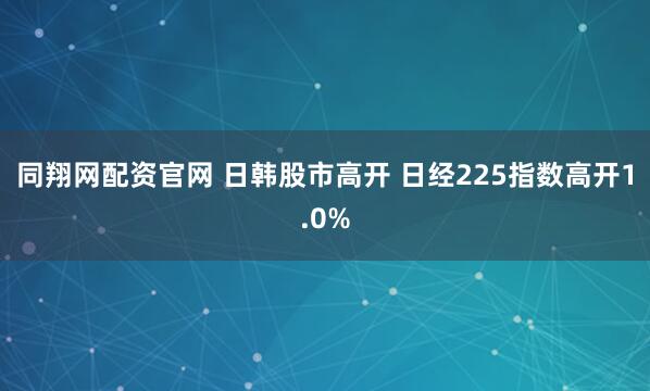 同翔网配资官网 日韩股市高开 日经225指数高开1.0%