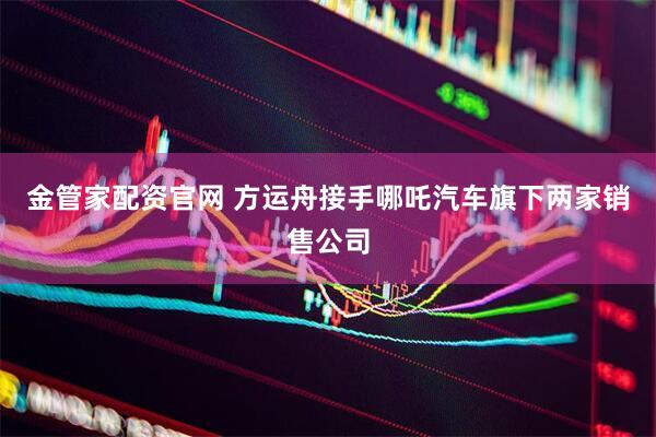 金管家配资官网 方运舟接手哪吒汽车旗下两家销售公司