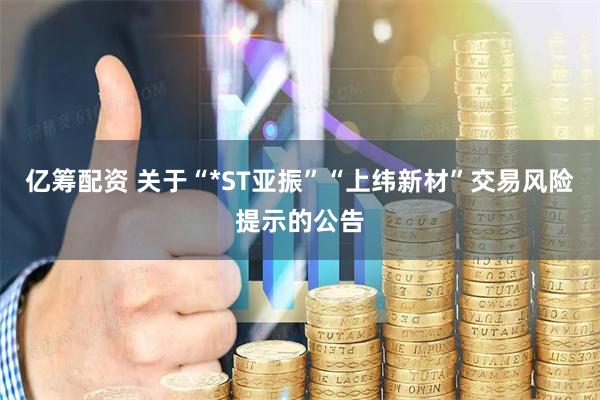 亿筹配资 关于“*ST亚振”“上纬新材”交易风险提示的公告