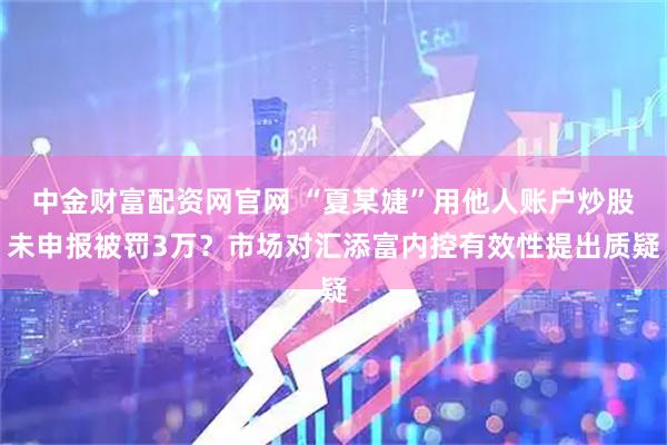 中金财富配资网官网 “夏某婕”用他人账户炒股未申报被罚3万？市场对汇添富内控有效性提出质疑