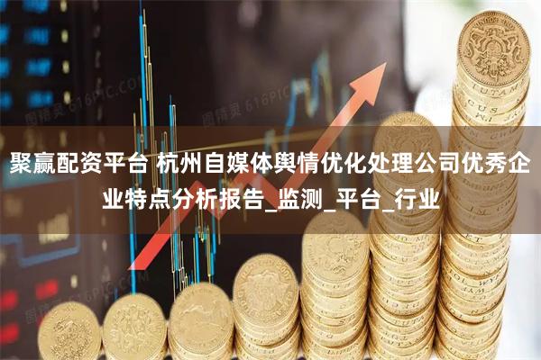 聚赢配资平台 杭州自媒体舆情优化处理公司优秀企业特点分析报告_监测_平台_行业