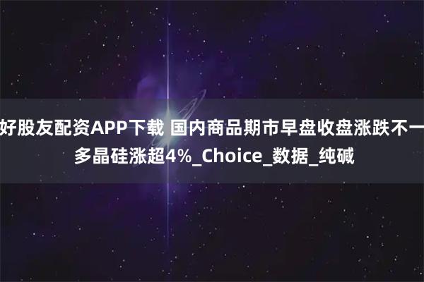好股友配资APP下载 国内商品期市早盘收盘涨跌不一 多晶硅涨超4%_Choice_数据_纯碱