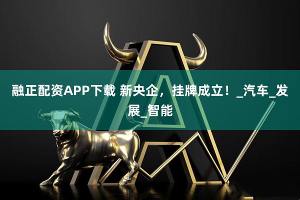 融正配资APP下载 新央企，挂牌成立！_汽车_发展_智能