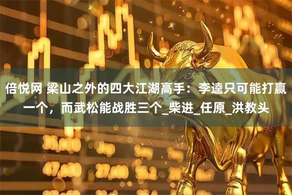 倍悦网 梁山之外的四大江湖高手：李逵只可能打赢一个，而武松能战胜三个_柴进_任原_洪教头
