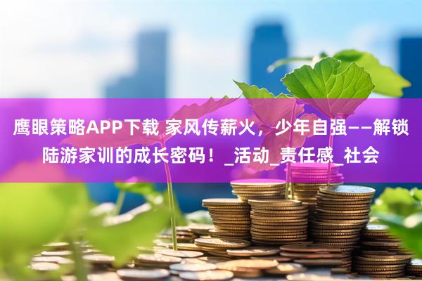 鹰眼策略APP下载 家风传薪火，少年自强——解锁陆游家训的成长密码！_活动_责任感_社会