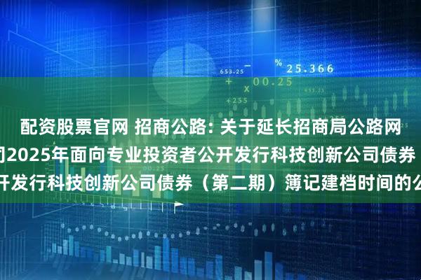 配资股票官网 招商公路: 关于延长招商局公路网络科技控股股份有限公司2025年面向专业投资者公开发行科技创新公司债券（第二期）簿记建档时间的公告