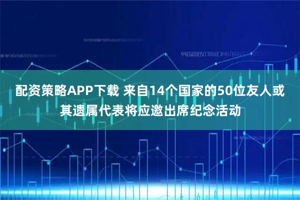 配资策略APP下载 来自14个国家的50位友人或其遗属代表将应邀出席纪念活动