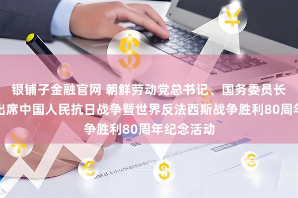银铺子金融官网 朝鲜劳动党总书记、国务委员长金正恩将出席中国人民抗日战争暨世界反法西斯战争胜利80周年纪念活动
