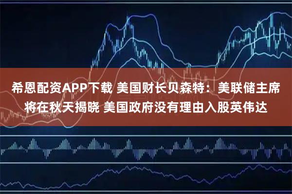 希恩配资APP下载 美国财长贝森特：美联储主席将在秋天揭晓 美国政府没有理由入股英伟达