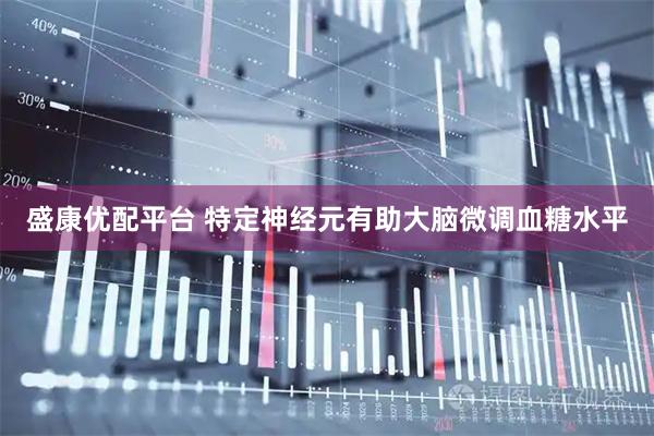 盛康优配平台 特定神经元有助大脑微调血糖水平