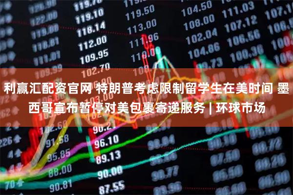 利赢汇配资官网 特朗普考虑限制留学生在美时间 墨西哥宣布暂停对美包裹寄递服务 | 环球市场