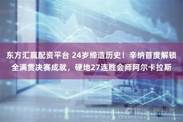 东方汇赢配资平台 24岁缔造历史！辛纳首度解锁全满贯决赛成就，硬地27连胜会师阿尔卡拉斯