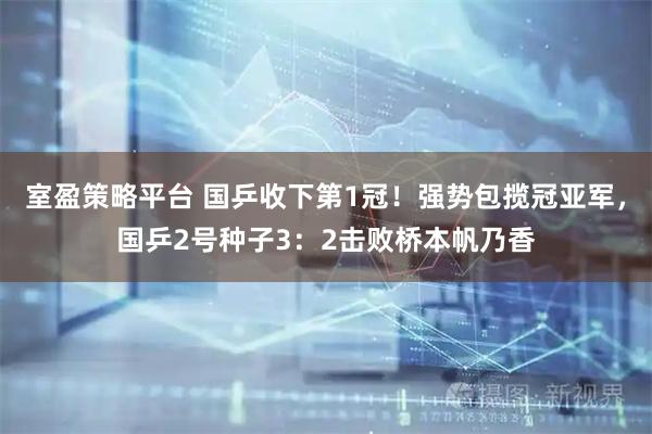 室盈策略平台 国乒收下第1冠！强势包揽冠亚军，国乒2号种子3：2击败桥本帆乃香