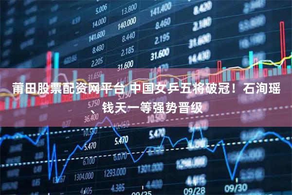 莆田股票配资网平台 中国女乒五将破冠！石洵瑶、钱天一等强势晋级