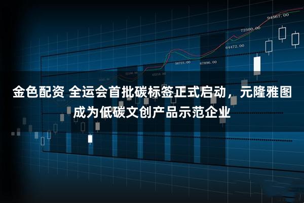 金色配资 全运会首批碳标签正式启动，元隆雅图成为低碳文创产品示范企业