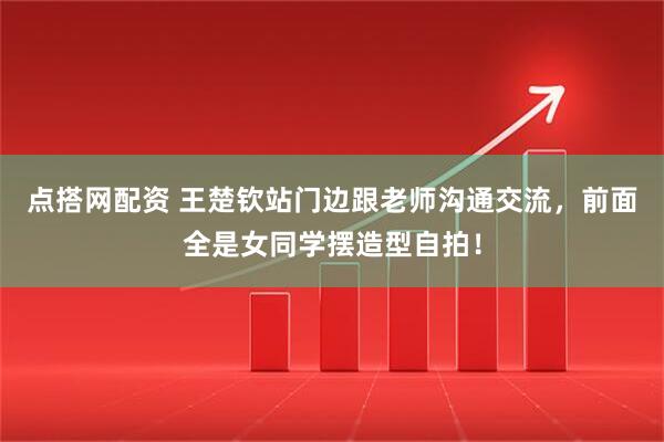 点搭网配资 王楚钦站门边跟老师沟通交流，前面全是女同学摆造型自拍！