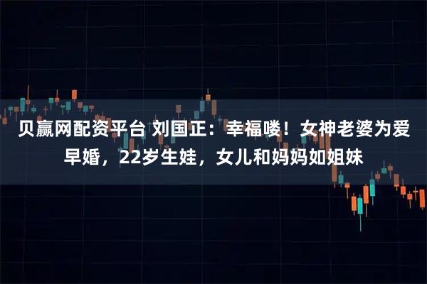 贝赢网配资平台 刘国正：幸福喽！女神老婆为爱早婚，22岁生娃，女儿和妈妈如姐妹