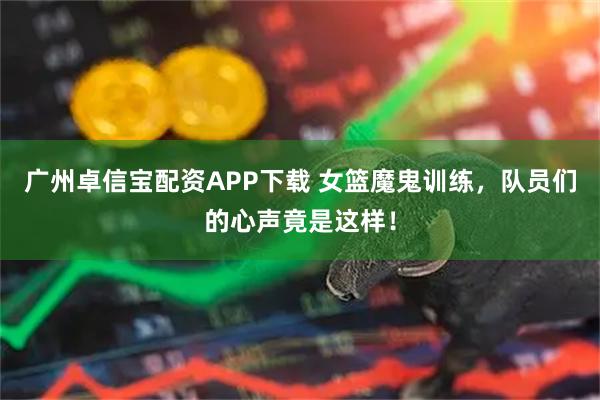 广州卓信宝配资APP下载 女篮魔鬼训练，队员们的心声竟是这样！