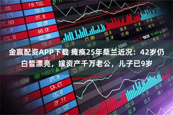 金赢配资APP下载 瘫痪25年桑兰近况：42岁仍白皙漂亮，嫁资产千万老公，儿子已9岁