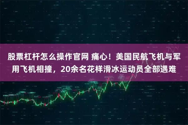 股票杠杆怎么操作官网 痛心！美国民航飞机与军用飞机相撞，20余名花样滑冰运动员全部遇难
