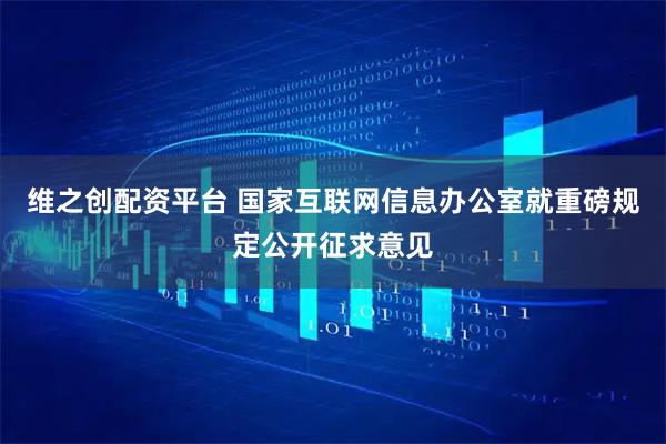 维之创配资平台 国家互联网信息办公室就重磅规定公开征求意见