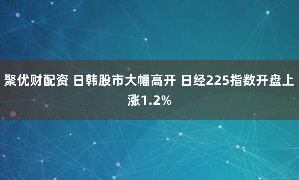聚优财配资 日韩股市大幅高开 日经225指数开盘上涨1.2%