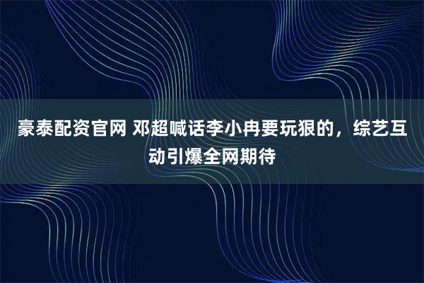 豪泰配资官网 邓超喊话李小冉要玩狠的，综艺互动引爆全网期待