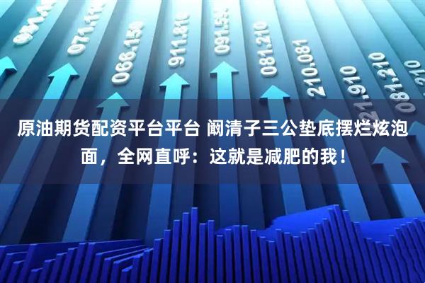 原油期货配资平台平台 阚清子三公垫底摆烂炫泡面，全网直呼：这就是减肥的我！